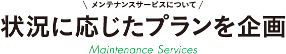 メンテナンスサービスについて 状況に応じたプランを企画